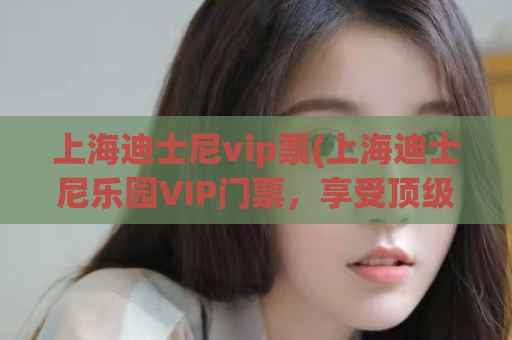 上海迪士尼vip票(上海迪士尼乐园VIP门票，享受顶级待遇！)