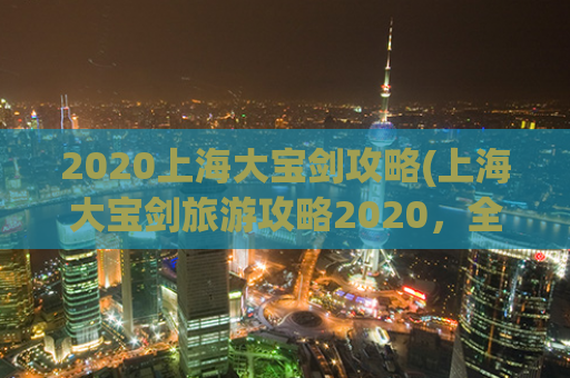 2020上海大宝剑攻略(上海大宝剑旅游攻略2020，全方位了解景点、美食、住宿等信息)