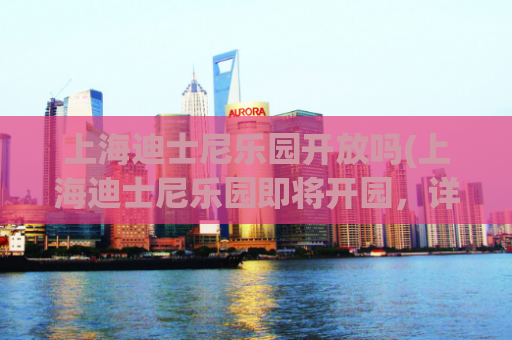 上海迪士尼乐园开放吗(上海迪士尼乐园即将开园，详细开放时间曝光！)