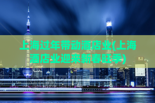 上海过年带动酒店业(上海酒店业迎来新春旺季)