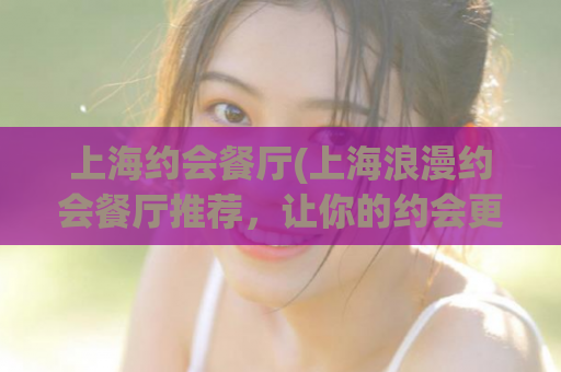 上海约会餐厅(上海浪漫约会餐厅推荐，让你的约会更加完美！)