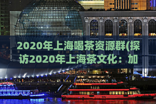 2020年上海喝茶资源群(探访2020年上海茶文化：加入喝茶资源群，品味精致生活)