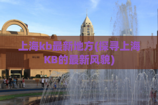 上海kb最新地方(探寻上海KB的最新风貌)