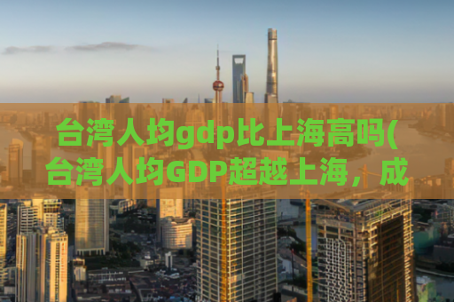 台湾人均gdp比上海高吗(台湾人均GDP超越上海，成亚洲经济龙头)