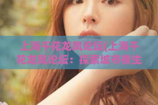 上海千花龙凤论坛(上海千花龙凤论坛：探索城市夜生活的绝佳平台)