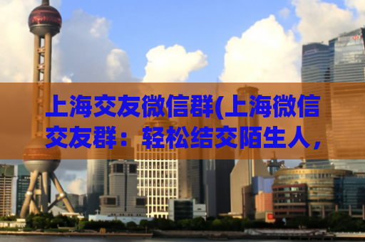 上海交友微信群(上海微信交友群：轻松结交陌生人，拉近彼此距离)