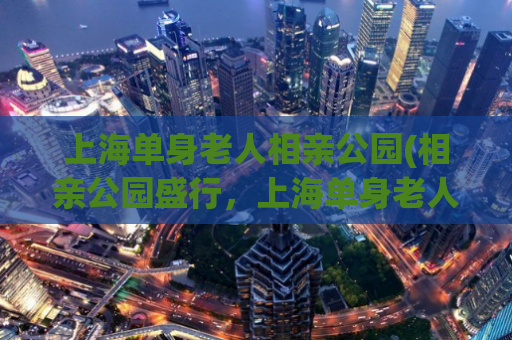 上海单身老人相亲公园(相亲公园盛行，上海单身老人热情相聚)