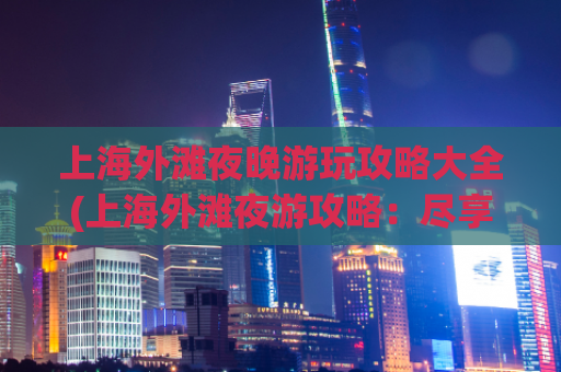 上海外滩夜晚游玩攻略大全(上海外滩夜游攻略：尽享繁华夜景)