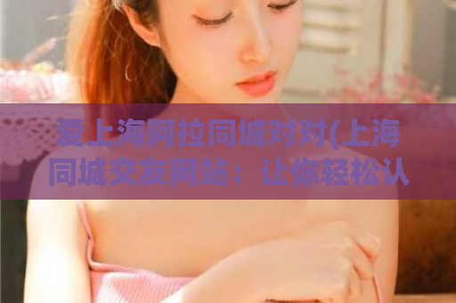 爱上海阿拉同城对对(上海同城交友网站：让你轻松认识新朋友)