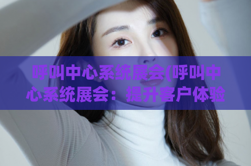 呼叫中心系统展会(呼叫中心系统展会：提升客户体验与业务效率)