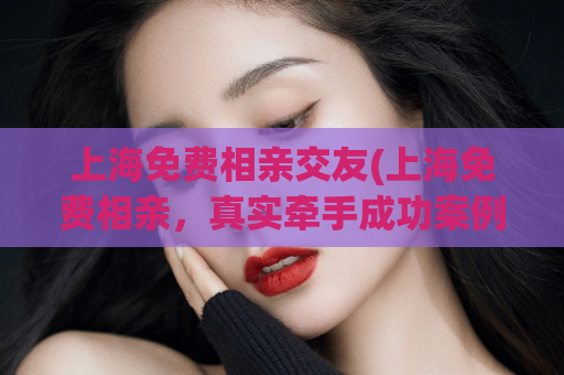 上海免费相亲交友(上海免费相亲，真实牵手成功案例分享)