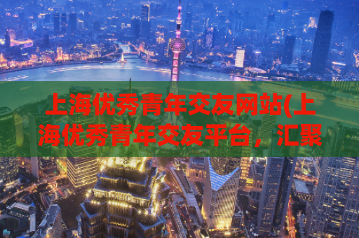 上海优秀青年交友网站(上海优秀青年交友平台，汇聚海量精英，助力社交圈拓展)