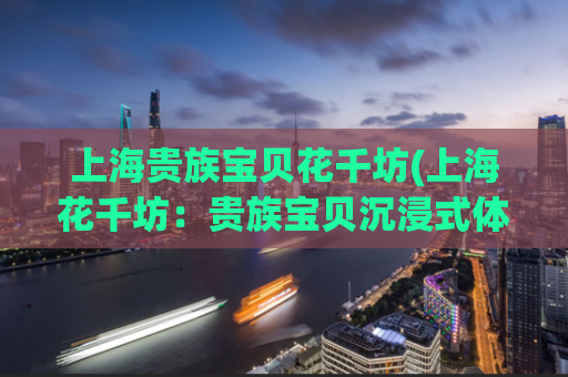 上海贵族宝贝花千坊(上海花千坊：贵族宝贝沉浸式体验之旅)