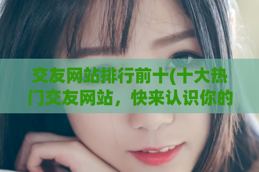 交友网站排行前十(十大热门交友网站，快来认识你的真命天子女神！)