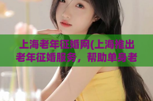 上海老年征婚网(上海推出老年征婚服务，帮助单身老人找到伴侣)