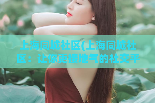 上海同城社区(上海同城社区：让你更接地气的社交平台)