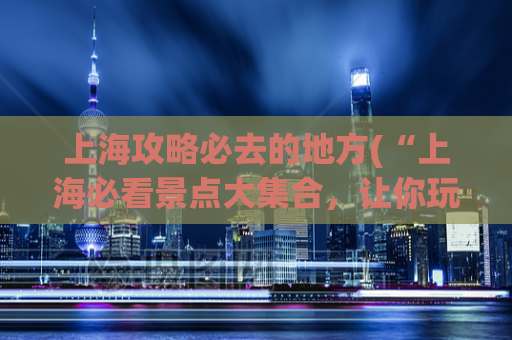 上海攻略必去的地方(“上海必看景点大集合，让你玩转这座城市！”)