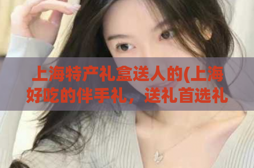 上海特产礼盒送人的(上海好吃的伴手礼，送礼首选礼盒！)