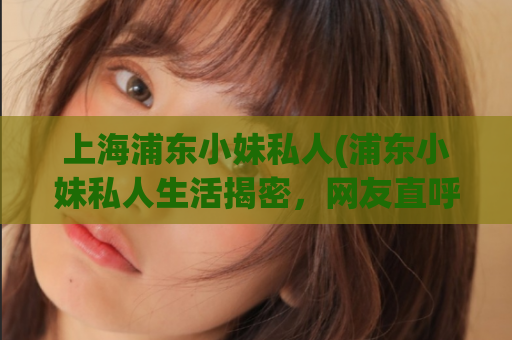 上海浦东小妹私人(浦东小妹私人生活揭密，网友直呼太真实！)