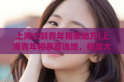 上海大龄青年相亲地方(上海青年相亲首选地，挑战大龄恋爱难题)
