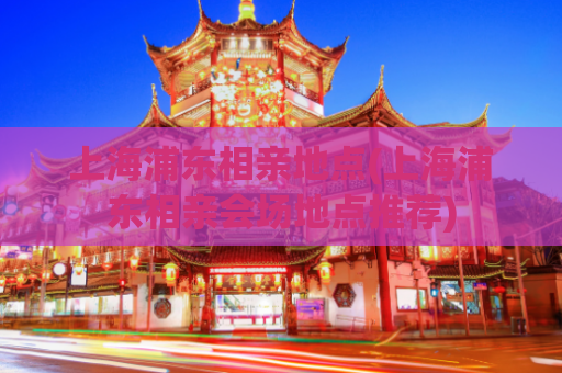 上海浦东相亲地点(上海浦东相亲会场地点推荐)