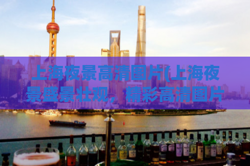 上海夜景高清图片(上海夜景盛景壮观，精彩高清图片欣赏)