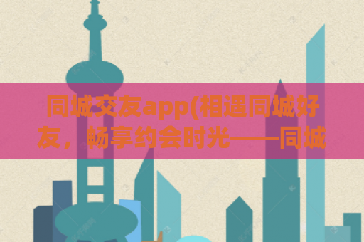 同城交友app(相遇同城好友，畅享约会时光——同城社交应用)