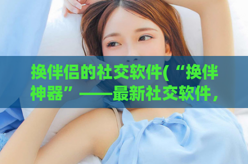 换伴侣的社交软件(“换伴神器”——最新社交软件，开启新生活！)
