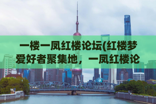 一楼一凤红楼论坛(红楼梦爱好者聚集地，一凤红楼论坛你造吗)