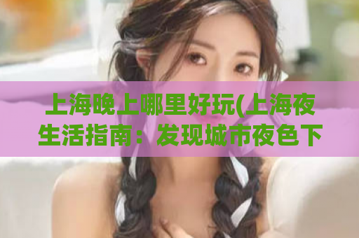 上海晚上哪里好玩(上海夜生活指南：发现城市夜色下的5大好去处)