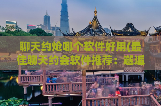 聊天约炝哪个软件好用(最佳聊天约会软件推荐：邂逅。)