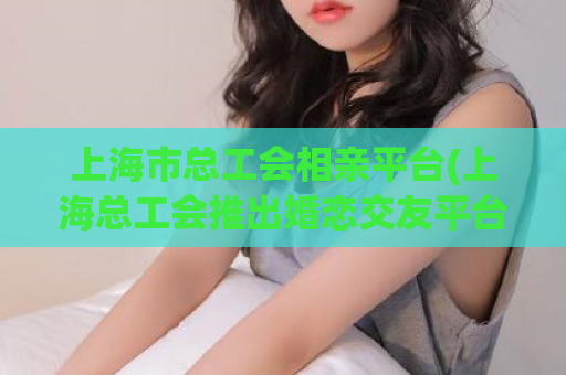上海市总工会相亲平台(上海总工会推出婚恋交友平台，助力单身职工实现爱情)