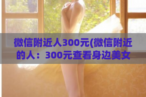 微信附近人300元(微信附近的人：300元查看身边美女帅哥，你值得拥有！)