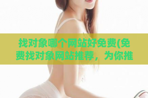 找对象哪个网站好免费(免费找对象网站推荐，为你推荐几个不错的平台)