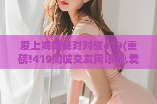 爱上海同城对对碰419(重磅!419同城交友网曝光,爱上海同城你也中招了吗)