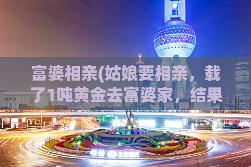 富婆相亲(姑娘要相亲，载了1吨黄金去富婆家，结果对方婉拒了，原因震惊所有人！)