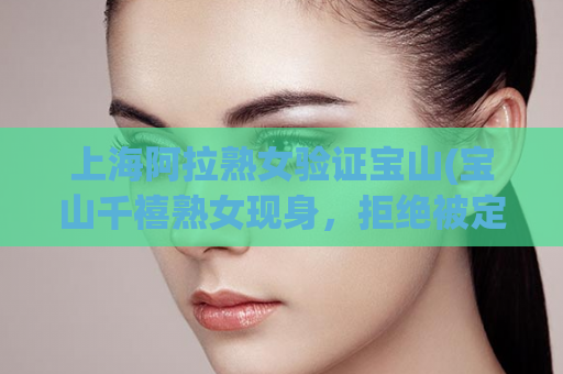 上海阿拉熟女验证宝山(宝山千禧熟女现身，拒绝被定义！)