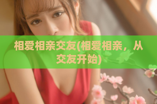 相爱相亲交友(相爱相亲，从交友开始)