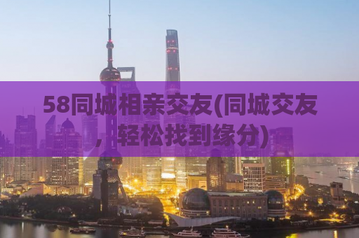 58同城相亲交友(同城交友，轻松找到缘分)