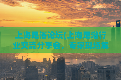 上海足浴论坛(上海足浴行业交流分享会，专家现场解析经营秘籍)
