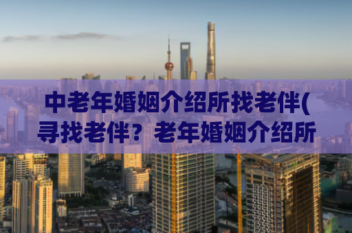 中老年婚姻介绍所找老伴(寻找老伴？老年婚姻介绍所帮你搞定)