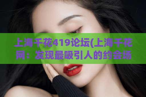 上海千花419论坛(上海千花网：发现最吸引人的约会场所)