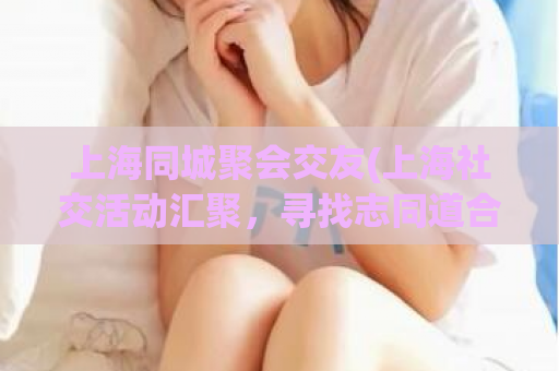 上海同城聚会交友(上海社交活动汇聚，寻找志同道合的朋友)