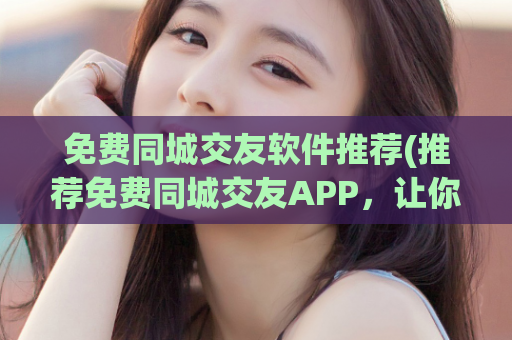 免费同城交友软件推荐(推荐免费同城交友APP，让你轻松找到志同道合的TA)