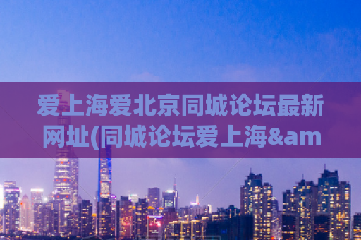 爱上海爱北京同城论坛最新网址(同城论坛爱上海&爱北京最新网址大揭露)
