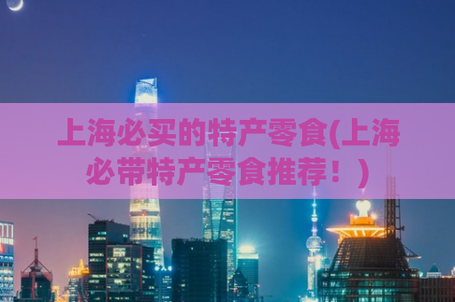 上海必买的特产零食(上海必带特产零食推荐！)