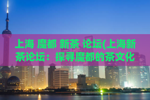 上海 魔都 新茶 论坛(上海新茶论坛：探寻魔都的茶文化)