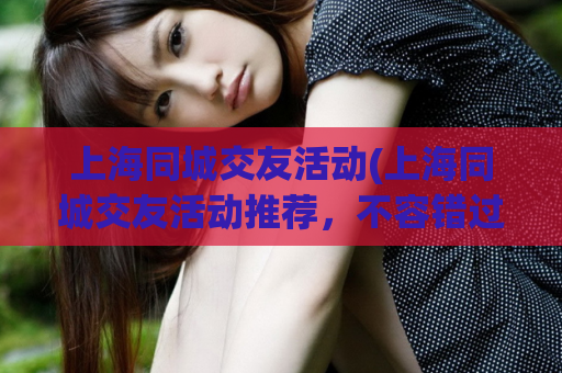 上海同城交友活动(上海同城交友活动推荐，不容错过！)