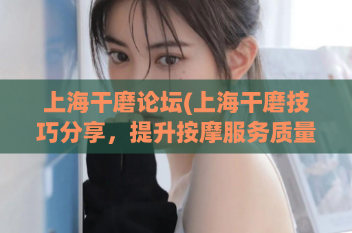 上海干磨论坛(上海干磨技巧分享，提升按摩服务质量)