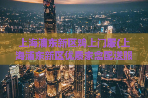 上海浦东新区鸡上门服(上海浦东新区优质家禽配送服务，让鲜美鸡肉轻松上门)